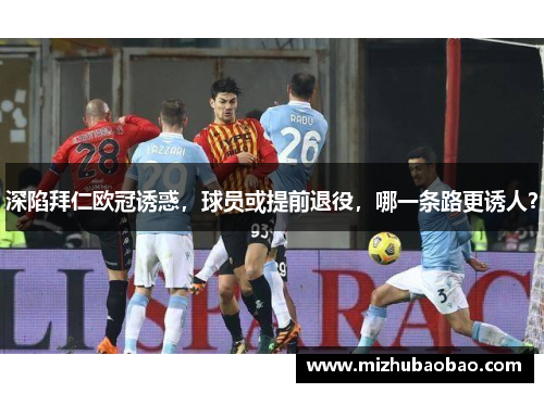 深陷拜仁欧冠诱惑，球员或提前退役，哪一条路更诱人？