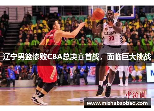辽宁男篮惨败CBA总决赛首战，面临巨大挑战