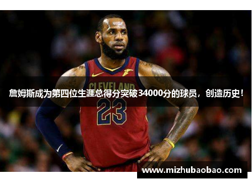 詹姆斯成为第四位生涯总得分突破34000分的球员，创造历史！