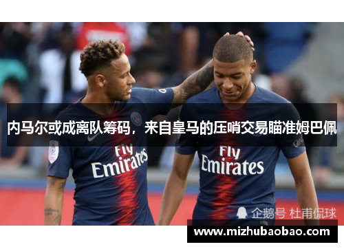 内马尔或成离队筹码，来自皇马的压哨交易瞄准姆巴佩