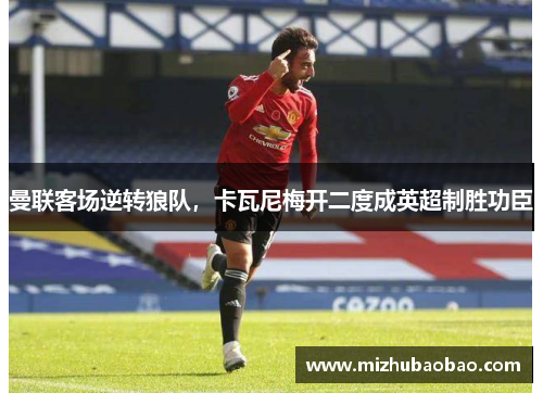 曼联客场逆转狼队，卡瓦尼梅开二度成英超制胜功臣