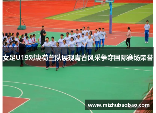 女足U19对决荷兰队展现青春风采争夺国际赛场荣誉