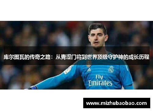 库尔图瓦的传奇之路：从青涩门将到世界顶级守护神的成长历程