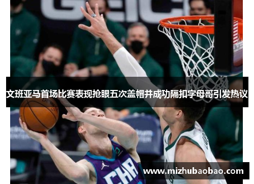 文班亚马首场比赛表现抢眼五次盖帽并成功隔扣字母哥引发热议