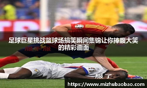 足球巨星挑战篮球场搞笑瞬间集锦让你捧腹大笑的精彩画面